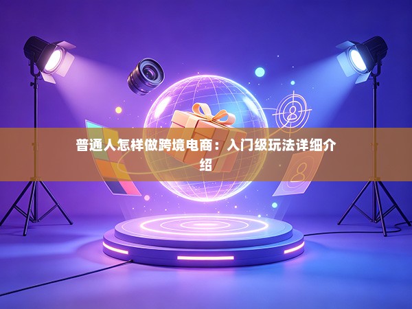 普通人怎样做跨境电商：入门级玩法详细介绍